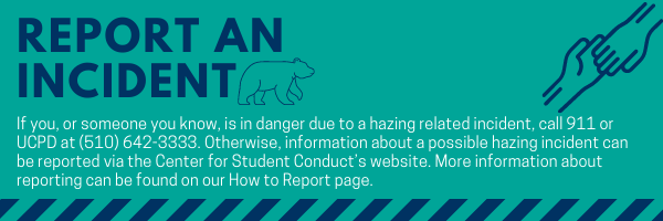 Report an Incident If you, or someone you know, is in danger due to a hazing related incident, call 911 or UCPD at (510) 642-3333. Otherwise, information about a possible hazing incident can be reported via the Center for Student Conduct’s website. More information about reporting can be found on our How to Report page. Click on this image to navigate to the How to Report page. 